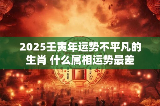 2025壬寅年运势不平凡的生肖 什么属相运势最差
