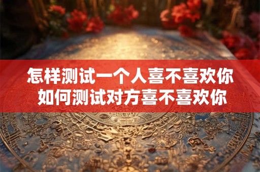怎样测试一个人喜不喜欢你 如何测试对方喜不喜欢你