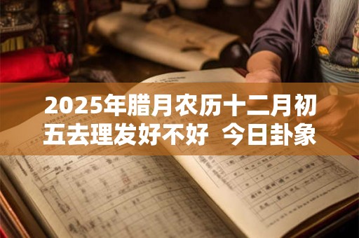 2025年腊月农历十二月初五去理发好不好  今日卦象如何