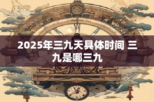 2025年三九天具体时间 三九是哪三九