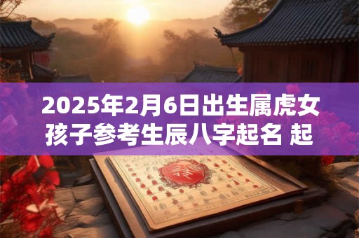2025年2月6日出生属虎女孩子参考生辰八字起名 起名用什么字好