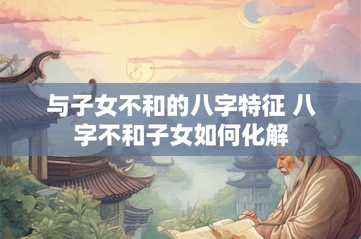 与子女不和的八字特征 八字不和子女如何化解