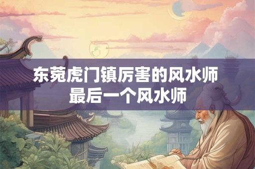 东菀虎门镇厉害的风水师 最后一个风水师 东菀虎门镇厉害的风水师 最后一个风水师
