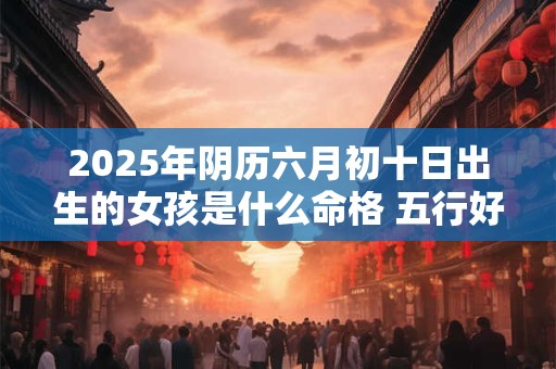 2025年阴历六月初十日出生的女孩是什么命格 五行好不好