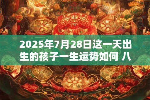 2025年7月28日这一天出生的孩子一生运势如何 八字好不好