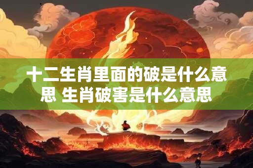 十二生肖里面的破是什么意思 生肖破害是什么意思 十二生肖里面的破是什么意思 生肖破害是什么意思