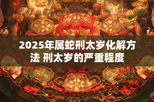 2025年属蛇刑太岁化解方法 刑太岁的严重程度
