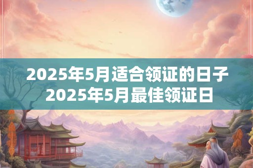 2025年5月适合领证的日子 2025年5月最佳领证日