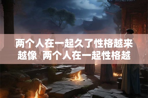 两个人在一起久了性格越来越像  两个人在一起性格越来越像