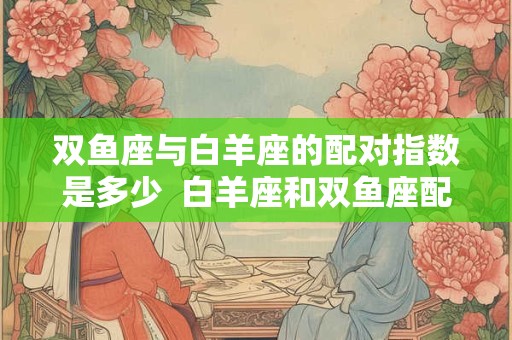 双鱼座与白羊座的配对指数是多少  白羊座和双鱼座配对指数