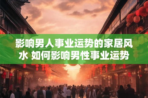 影响男人事业运势的家居风水 如何影响男性事业运势的家居风水