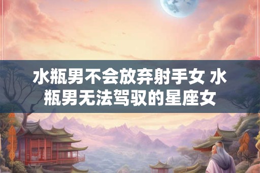 水瓶男不会放弃射手女 水瓶男无法驾驭的星座女 水瓶男不会放弃射手女 水瓶男无法驾驭的星座女
