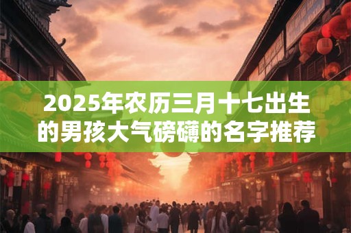 2025年农历三月十七出生的男孩大气磅礴的名字推荐