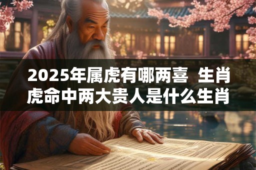 2025年属虎有哪两喜  生肖虎命中两大贵人是什么生肖