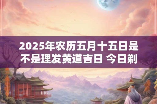 2026年农历五月十五日是不是理发黄道吉日 今日剃头吉利吗