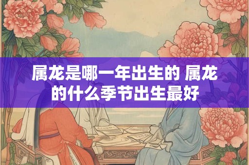 属龙是哪一年出生的 属龙的什么季节出生最好 属龙是哪一年出生的 属龙的什么季节出生最好