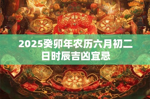 2025癸卯年农历六月初二日时辰吉凶宜忌 2025癸卯年农历六月初二日时辰吉凶宜忌