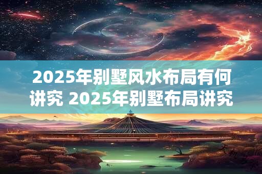 2025年别墅风水布局有何讲究 2025年别墅布局讲究