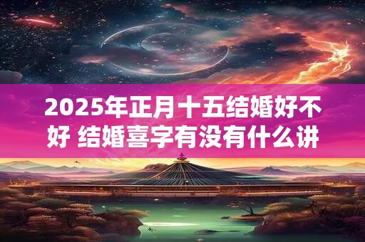2025年正月十五结婚好不好 结婚喜字有没有什么讲究