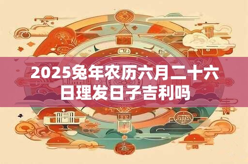 2025兔年农历六月二十六日理发日子吉利吗