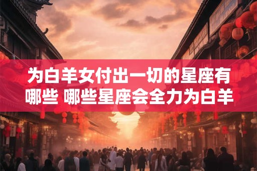 为白羊女付出一切的星座有哪些 哪些星座会全力为白羊女付出