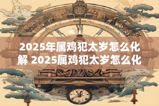 2025年属鸡犯太岁怎么化解 2025属鸡犯太岁怎么化解