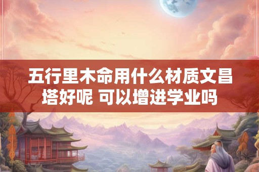 五行里木命用什么材质文昌塔好呢 可以增进学业吗