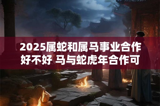 2025属蛇和属马事业合作好不好 马与蛇虎年合作可以吗