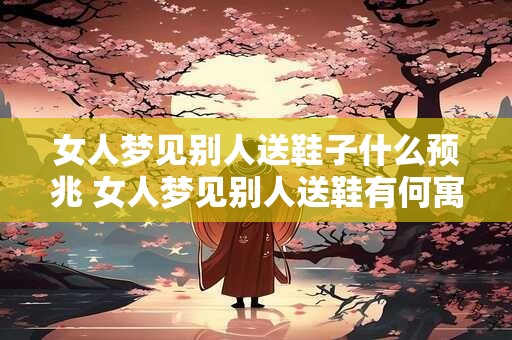 女人梦见别人送鞋子什么预兆 女人梦见别人送鞋有何寓意