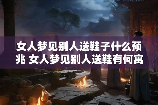 女人梦见别人送鞋子什么预兆 女人梦见别人送鞋有何寓意