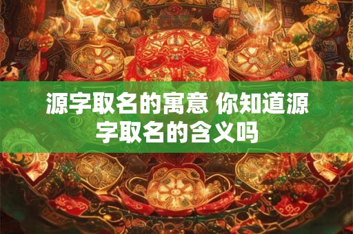 源字取名的寓意 你知道源字取名的含义吗