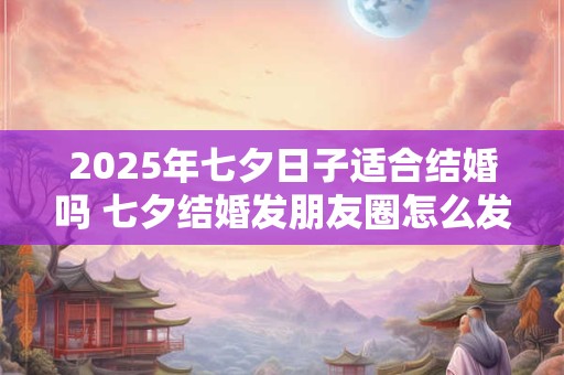 2025年七夕日子适合结婚吗 七夕结婚发朋友圈怎么发 2025年七夕日子适合结婚吗 七夕结婚发朋友圈怎么发