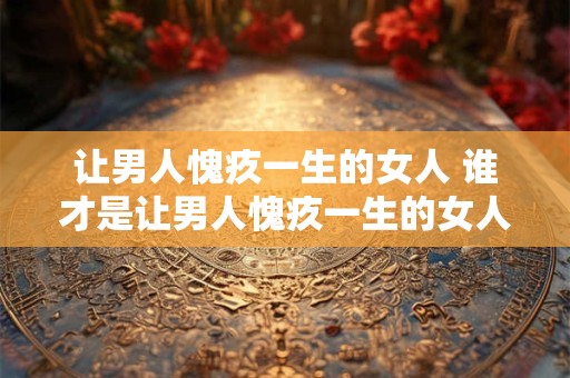 让男人愧疚一生的女人 谁才是让男人愧疚一生的女人