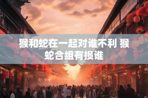 猴和蛇在一起对谁不利 猴蛇合组有损谁