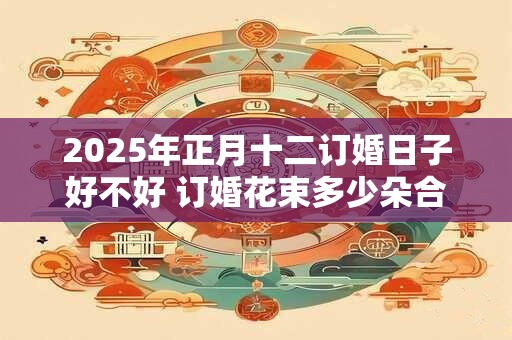 2025年正月十二订婚日子好不好 订婚花束多少朵合适 2025年正月十二订婚日子好不好 订婚花束多少朵合适