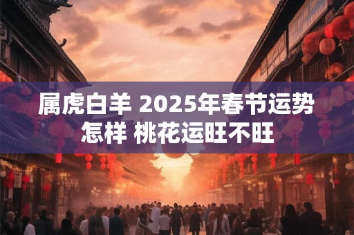 属虎白羊 2025年春节运势怎样 桃花运旺不旺
