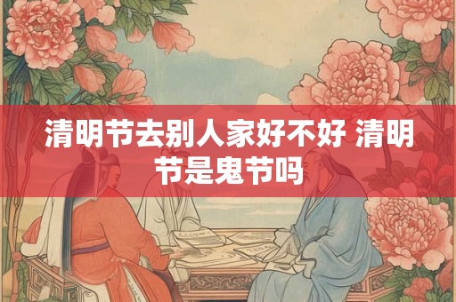 清明节去别人家好不好 清明节是鬼节吗