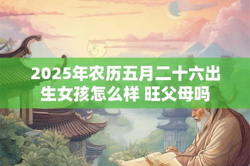 2025年农历五月二十六出生女孩怎么样 旺父母吗