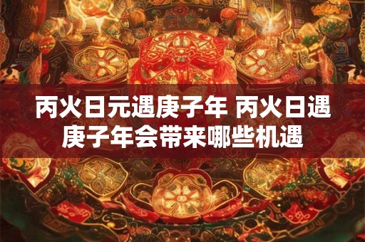 丙火日元遇庚子年 丙火日遇庚子年会带来哪些机遇