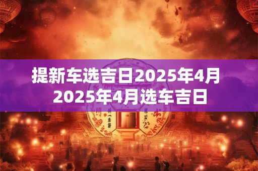 提新车选吉日2025年4月 2025年4月选车吉日