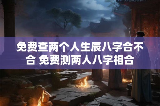 免费查两个人生辰八字合不合 免费测两人八字相合