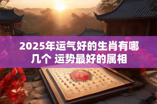 2025年运气好的生肖有哪几个 运势最好的属相