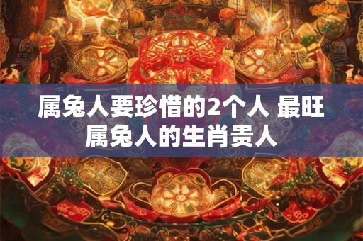 属兔人要珍惜的2个人 最旺属兔人的生肖贵人