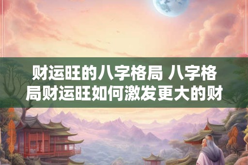 财运旺的八字格局 八字格局财运旺如何激发更大的财运潜能