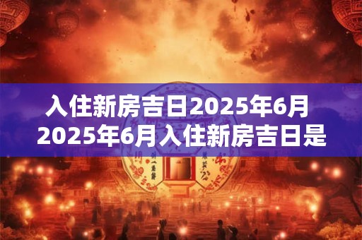 入住新房吉日2025年6月 2025年6月入住新房吉日是什么