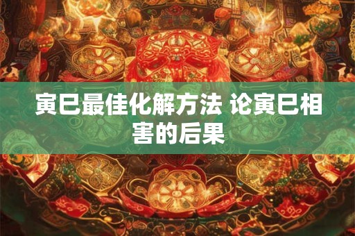 寅巳最佳化解方法 论寅巳相害的后果 寅巳最佳化解方法 论寅巳相害的后果