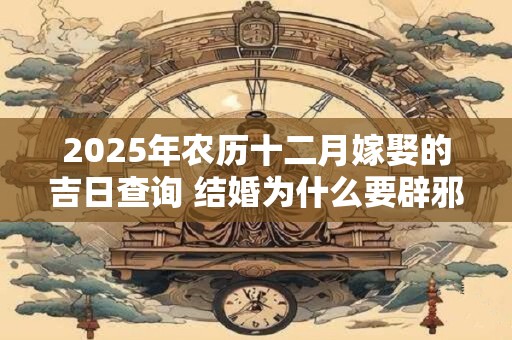 2025年农历十二月嫁娶的吉日查询 结婚为什么要辟邪