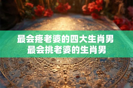 最会疼老婆的四大生肖男 最会挑老婆的生肖男