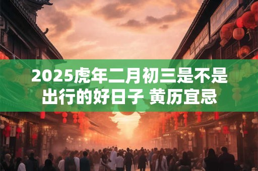2025虎年二月初三是不是出行的好日子 黄历宜忌