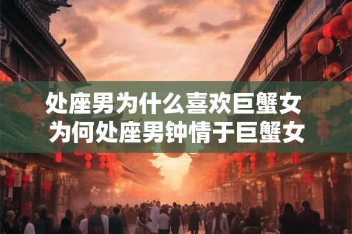 处座男为什么喜欢巨蟹女 为何处座男钟情于巨蟹女